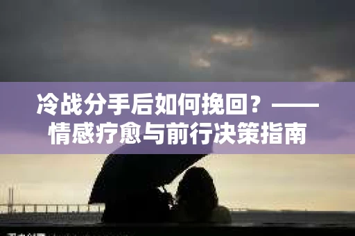 冷战分手后如何挽回？——情感疗愈与前行决策指南