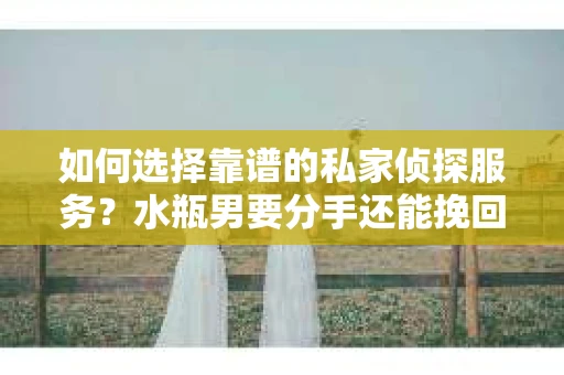 如何选择靠谱的私家侦探服务？水瓶男要分手还能挽回吗？