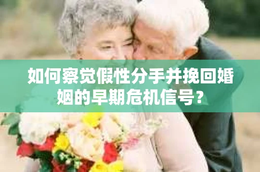 如何察觉假性分手并挽回婚姻的早期危机信号？