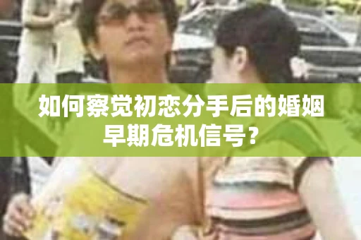 如何察觉初恋分手后的婚姻早期危机信号？