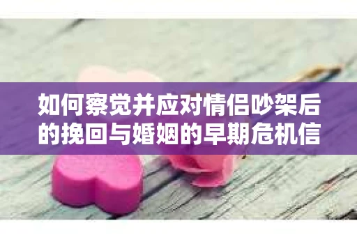 如何察觉并应对情侣吵架后的挽回与婚姻的早期危机信号？