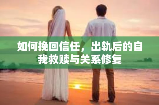 如何挽回信任，出轨后的自我救赎与关系修复