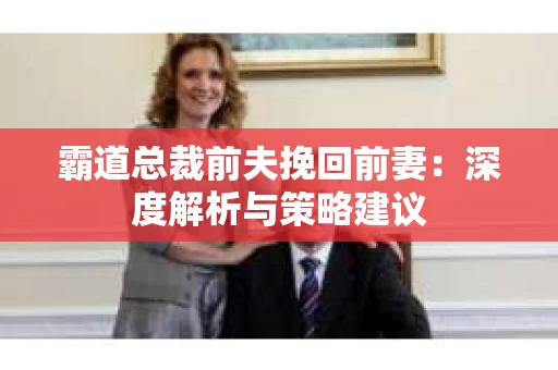 霸道总裁前夫挽回前妻:深度解析与策略建议 霸道总裁前夫挽回前妻:深度解析与策略建议