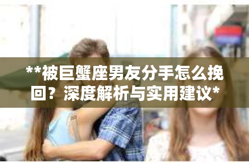 **被巨蟹座男友分手怎么挽回？深度解析与实用建议**