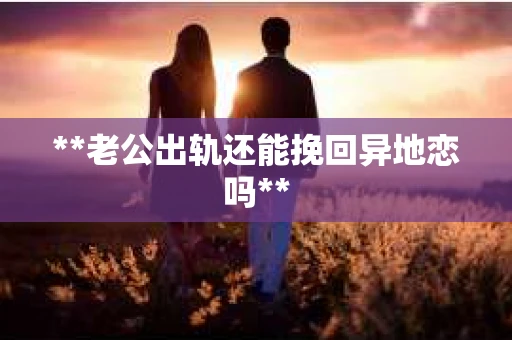 **老公出轨还能挽回异地恋吗**