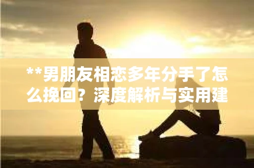 **男朋友相恋多年分手了怎么挽回?深度解析与实用建议** **男朋友相恋多年分手了怎么挽回?深度解析与实用建议**