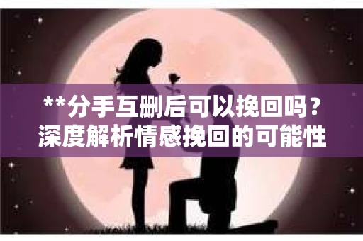 **分手互删后可以挽回吗？深度解析情感挽回的可能性**