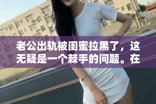 老公出轨被闺蜜拉黑了，这无疑是一个棘手的问题。在这个问题上，我想要和大家分享一下我的看法和经历，希望能给大家带来一些启示。