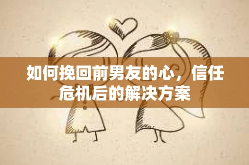 如何挽回前男友的心，信任危机后的解决方案
