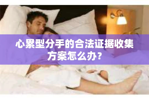 心累型分手的合法证据收集方案怎么办? 心累型分手的合法证据收集方案怎么办?