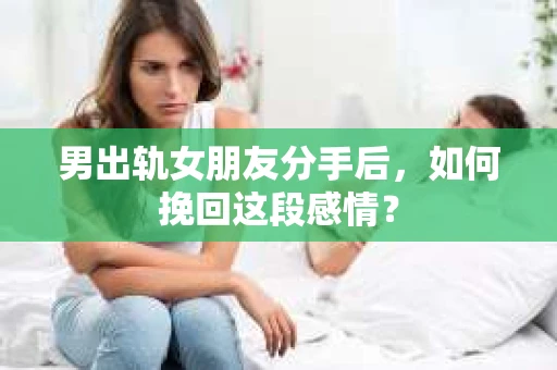 男出轨女朋友分手后，如何挽回这段感情？