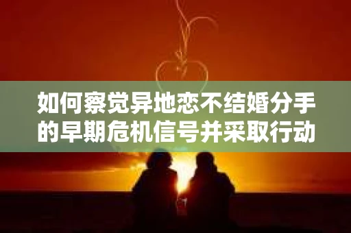 如何察觉异地恋不结婚分手的早期危机信号并采取行动？