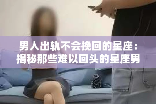 男人出轨不会挽回的星座：揭秘那些难以回头的星座男