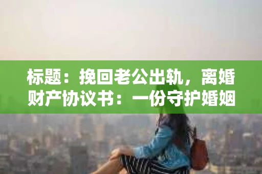 标题：挽回老公出轨，离婚财产协议书：一份守护婚姻与财产的明智选择