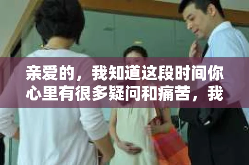 亲爱的，我知道这段时间你心里有很多疑问和痛苦，我也一样。我们在一起的时光，有欢笑也有泪水，那些美好的回忆，我永远都不会忘记。今天，我想通过这条短信，向你表达我的一些想法。