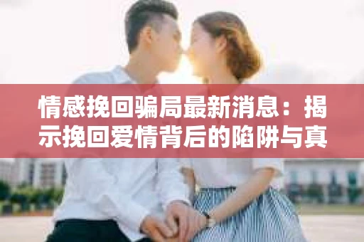 情感挽回骗局最新消息：揭示挽回爱情背后的陷阱与真相