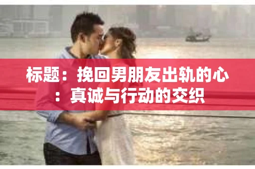标题：挽回男朋友出轨的心：真诚与行动的交织