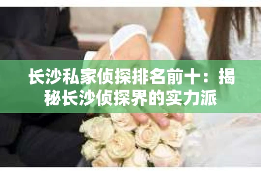 长沙私家侦探排名前十：揭秘长沙侦探界的实力派