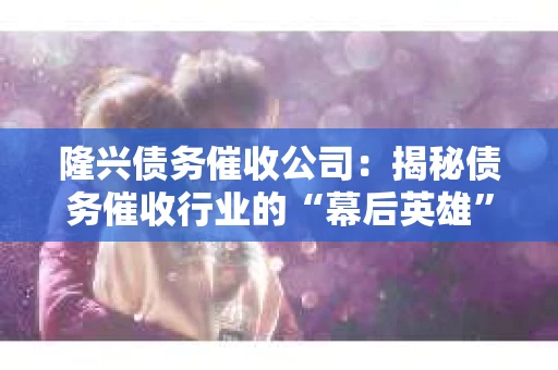 隆兴债务催收公司：揭秘债务催收行业的“幕后英雄”