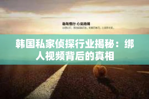 韩国私家侦探行业揭秘：绑人视频背后的真相