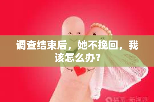 调查结束后，她不挽回，我该怎么办？