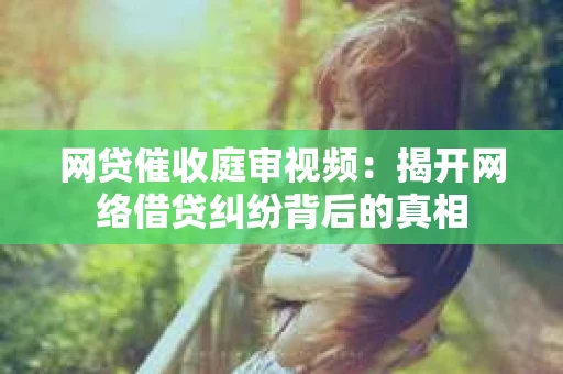 网贷催收庭审视频：揭开网络借贷纠纷背后的真相