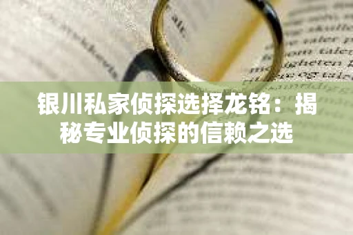 银川私家侦探选择龙铭：揭秘专业侦探的信赖之选