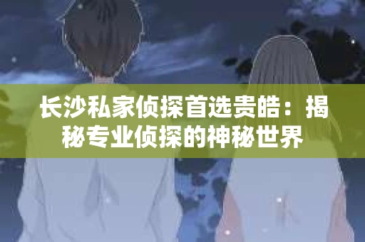 长沙私家侦探首选贵皓：揭秘专业侦探的神秘世界