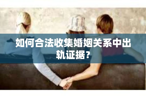 如何合法收集婚姻关系中出轨证据？