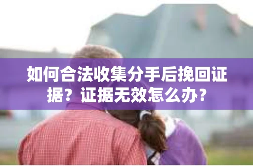 如何合法收集分手后挽回证据？证据无效怎么办？