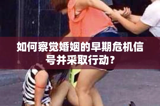 如何察觉婚姻的早期危机信号并采取行动？