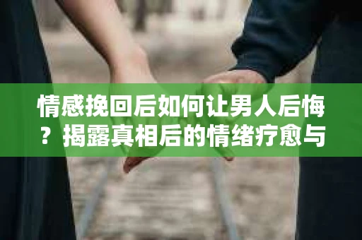 情感挽回后如何让男人后悔？揭露真相后的情绪疗愈与人生决策