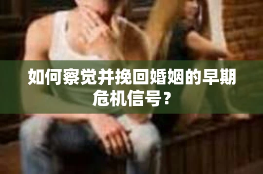 如何察觉并挽回婚姻的早期危机信号？