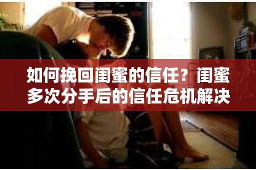 如何挽回闺蜜的信任？闺蜜多次分手后的信任危机解决方案