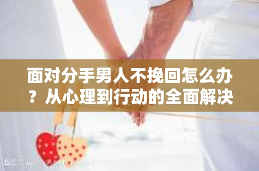 面对分手男人不挽回怎么办?从心理到行动的全面解决方案 面对分手男人不挽回怎么办?从心理到行动的全面解决方案