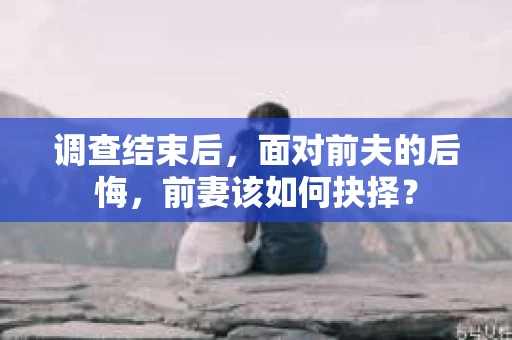 调查结束后，面对前夫的后悔，前妻该如何抉择？