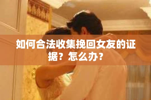 如何合法收集挽回女友的证据？怎么办？
