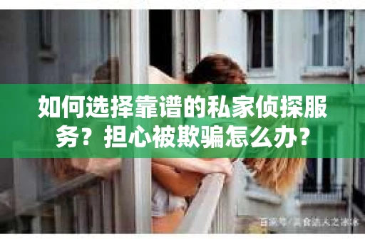 如何选择靠谱的私家侦探服务？担心被欺骗怎么办？