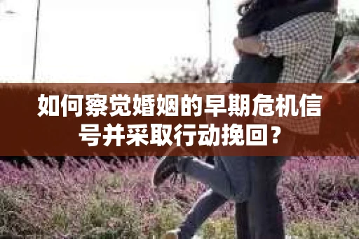 如何察觉婚姻的早期危机信号并采取行动挽回？