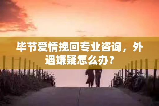 毕节爱情挽回专业咨询，外遇嫌疑怎么办？