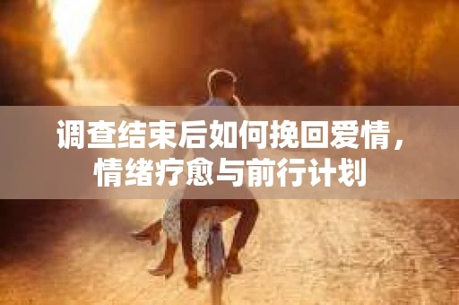 调查结束后如何挽回爱情,情绪疗愈与前行计划 调查结束后如何挽回爱情,情绪疗愈与前行计划