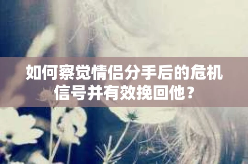 如何察觉情侣分手后的危机信号并有效挽回他？