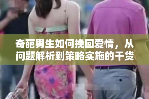 奇葩男生如何挽回爱情,从问题解析到策略实施的干货指南 奇葩男生如何挽回爱情,从问题解析到策略实施的干货指南