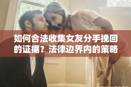 如何合法收集女友分手挽回的证据？法律边界内的策略与技巧