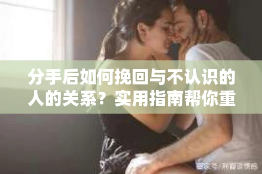 分手后如何挽回与不认识的人的关系?实用指南帮你重拾失去的联结 分手后如何挽回与不认识的人的关系?实用指南帮你重拾失去的联结