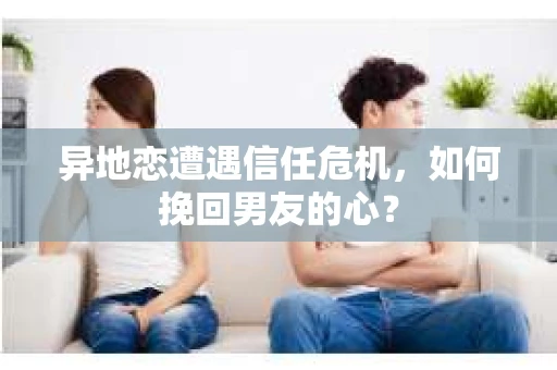 异地恋遭遇信任危机，如何挽回男友的心？