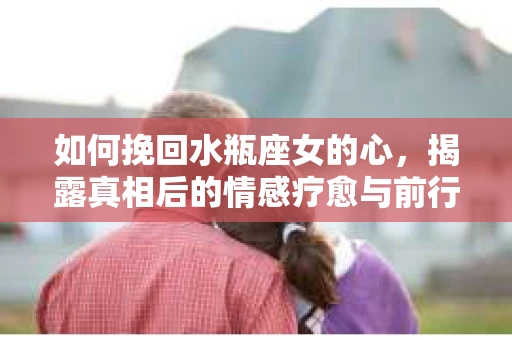 如何挽回水瓶座女的心，揭露真相后的情感疗愈与前行计划