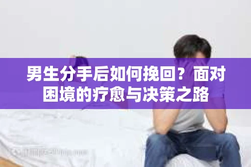 男生分手后如何挽回？面对困境的疗愈与决策之路