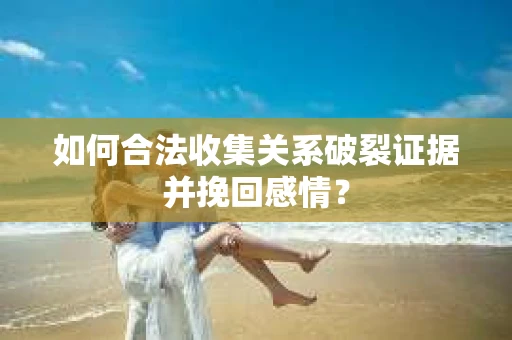 如何合法收集关系破裂证据并挽回感情？