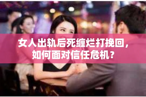 女人出轨后死缠烂打挽回，如何面对信任危机？
